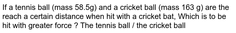 If a tennis ball (mass 58.5g) and a cricket ball (mass 163 g) are the reach a certain distance when hit with a cricket bat, Which is to be hit with greater force ? The tennis ball / the cricket ball