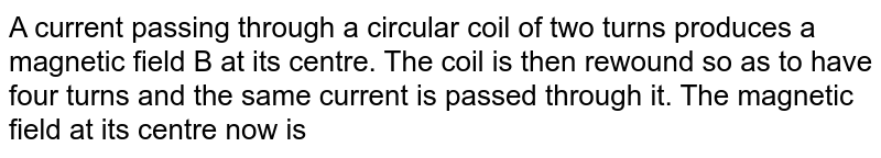 A current passing through a circular coil of two turns produces a magnetic field B at its centre. The coil is then rewound so as to have four turns and the same current is passed through it. The magnetic field at its centre now is