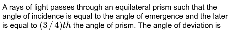 A rays of light passes through an equilateral prism such that the angle of incidence is equal to the angle of emergence and the later is equal to (3//4)th the angle of prism. The angle of deviation is