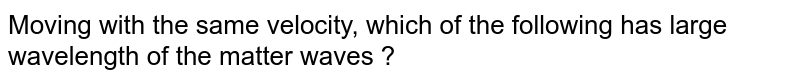 Moving with the same velocity, which of the following has large wavelength of the matter waves ?