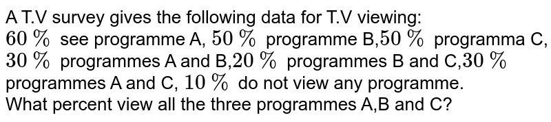 A T.V survey gives the following data for T.V viewing: 60% see programme A, 50% programme B, 50% programma C, 30% programmes A and B, 20% programmes B and C, 30% programmes A and C, 10% do not view any programme. What percent view all the three programmes A,B and C?