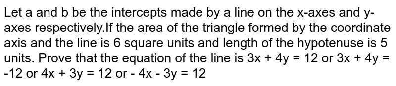 Let a and b be the intercepts made by a line on the x-axes and y-axes respectively.If the area of the triangle formed by the coordinate axis and the line is 6 square units and length of the hypotenuse is 5 units. Prove that the equation of the line is 3x + 4y = 12 or 3x + 4y = -12 or 4x + 3y = 12 or - 4x - 3y = 12