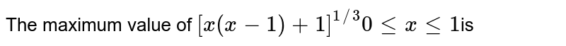 The maximum value of [x(x-1)+1]^(1//3)0lexle1 is a) (1/2)^(1/3) b)1/2 c) 1 d)0