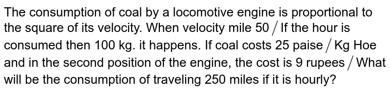 The consumption of coal by a locomotive engine is proportional to the square of its velocity. When velocity mile 50 // If the hour is consumed then 100 kg. it happens. If coal costs 25 paise // Kg Hoe and in the second position of the engine, the cost is 9 rupees // What will be the consumption of traveling 250 miles if it is hourly?