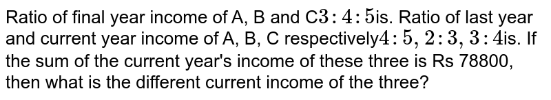 Ratio of final year income of A, B and C 3:4:5 is. Ratio of last year and current year income of A, B, C respectively 4:5,2:3,3:4 is. If the sum of the current year&#39;s income of these three is Rs 78800, then what is the different current income of the three?
