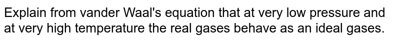 Explain from vander Waal's equation that at very low pressure and at very high temperature the real gases behave as an ideal gases.