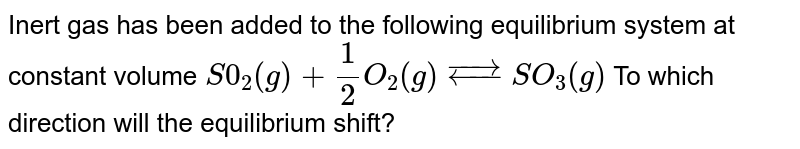 Inert gas has been added to the following equilibrium system at constant volume S0_2(g)+1/2O_2(g)overset(rightarrow)(leftarrow)SO_3(g) To which direction will the equilibrium shift?