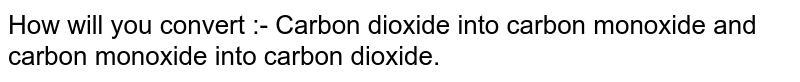 How will you convert :- Carbon dioxide into carbon monoxide and carbon monoxide into carbon dioxide.