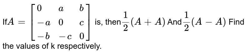 If A=[{:(0,a,b),(-a,0,c),(-b,-c,0):}] is, then 1/2(A + A') And 1/2 (A-A') Find the values of k respectively.