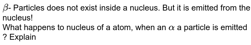 beta - Particles does not exist inside a nucleus. But it is emitted from the nucleus! What happens to nucleus of a atom, when an alpha a particle is emitted ? Explain