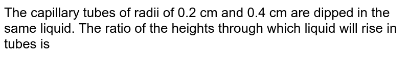 The capillary tubes of radii of 0.2 cm and 0.4 cm are dipped in the same liquid. The ratio of the heights through which liquid will rise in tubes is
