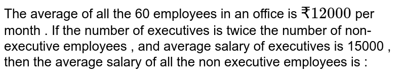 The average of all the 60 employees in an office is `₹12000` per month . If the number of executives is twice the number of non-executive employees , and average salary of executives is 15000 , then the average salary of all the non executive employees is :