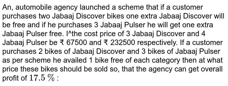 An, automobile agency launched a scheme that if a customer purchases two Jabaaj Discover bikes one extra Jabaaj Discover will be free and if he purchases 3 Jabaaj Pulser he will get one extra Jabaaj Pulser free. I^the cost price of 3 Jabaaj Discover and 4 Jabaaj Pulser be ₹ 67500 and ₹ 232500 respectively. If a customer purchases 2 bikes of Jabaaj Discover and 3 bikes of Jabaaj Pulser as per scheme he availed 1 bike free of each category then at what price these bikes should be sold so, that the agency can get overall profit of 17.5% :