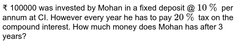 ₹ 100000 was invested by Mohan in a fixed deposit @ 10% per annum at CI. However every year he has to pay 20% tax on the compound interest. How much money does Mohan has after 3 years?