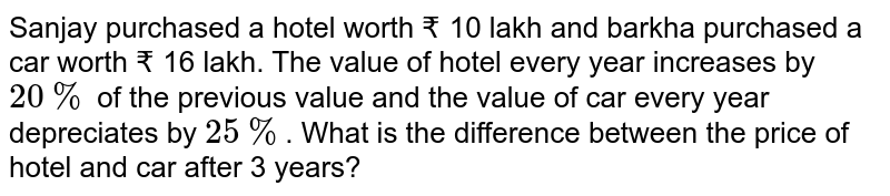 Sanjay purchased a hotel worth ₹ 10 lakh and barkha purchased a car worth ₹ 16 lakh. The value of hotel every year increases by 20% of the previous value and the value of car every year depreciates by 25% . What is the difference between the price of hotel and car after 3 years?