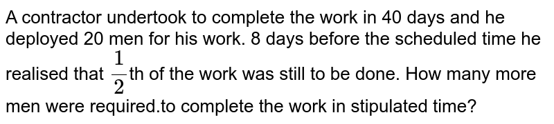 A contractor undertook to complete the work in 40 days and he deployed 20 men for his work. 8 days before the scheduled time he realised that `1/2`th of the work was still to be done. How many more men were required.to complete the work in stipulated time?