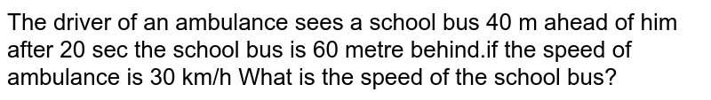 The driver of an ambulance sees a school bus 40 m ahead of him after 20 sec the school bus is 60 metre behind.if the speed of ambulance is 30 km/h What is the speed of the school bus?
