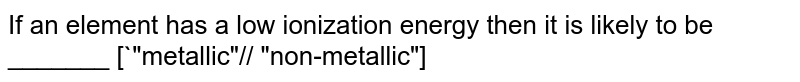If an element has a low ionization energy then it is likely to be _______ [`"metallic"// "non-metallic"]