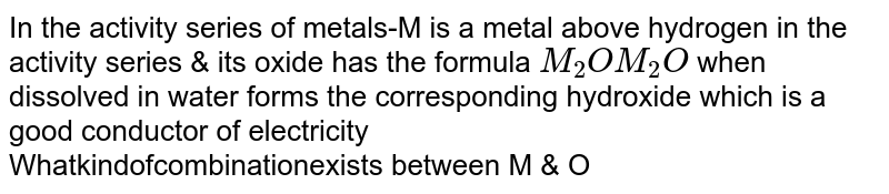 In the activity series of metals-M is a metal above hydrogen in the activity series & its oxide has the formula  `M_(2)O ` when dissolved in water forms the corresponding hydroxide which is a good conductor of electricity <br> What kind of combination exists between M & O
