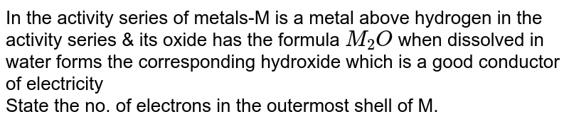 In the activity series of metals-M is a metal above hydrogen in the activity series & its oxide has the formula  ` M_(2)O` when dissolved in water forms the corresponding hydroxide which is a good conductor of electricity <br> State the no. of electrons in the outermost shell of M.