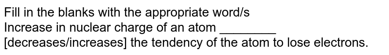 Fill in the blanks with the appropriate word/s Increase in nuclear charge of an atom ________ [decreases/increases] the tendency of the atom to lose electrons.