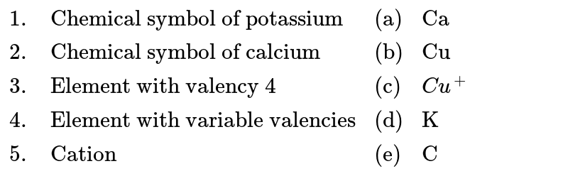 {:(1.,"Chemical symbol of potassium","(a)","Ca"),(2.,"Chemical symbol of calcium","(b)","Cu"),(3.,"Element with valency 4","(c)",Cu^(+)),(4.,"Element with variable valencies","(d)","K"),(5.,"Cation","(e)","C"):}