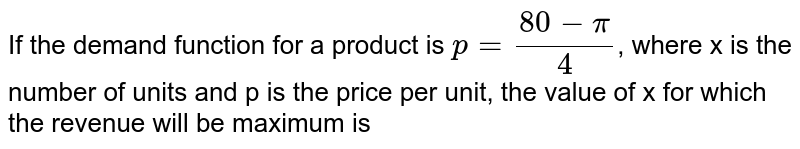 If the demand function for a product is `p=(80-pi)/(4)`, where x is the number of units and p is the price per unit, the value of x for which the revenue will be maximum is