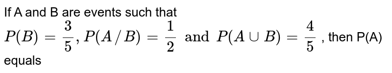 If A and B are events such that P(B) = 3/5 , P(A//B) =1/2 and P(A cup B) =4/5 , then P(A) equals a) 1/2 b) 1/5 c) 1/3 d) 3/5