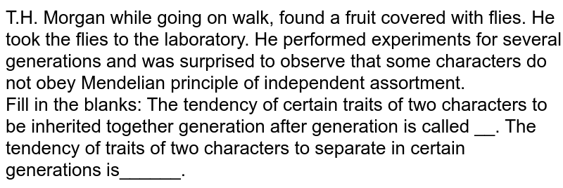  T.H. Morgan while going on walk, found a fruit covered with flies. He took the flies to the laboratory. He performed experiments for several generations and was surprised to observe that some characters do not obey Mendelian principle of independent assortment.  <br>  Fill in the blanks: The tendency of certain traits of two characters to be inherited together generation after generation is called __. The tendency of traits of two characters to separate in certain generations is______.  