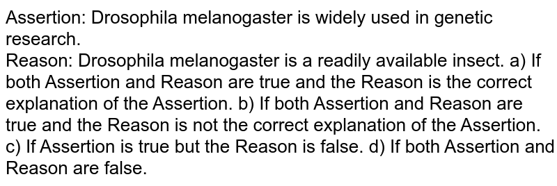 Assertion: Drosophila melanogaster is widely used in genetic research. Reason: Drosophila melanogaster is a readily available insect. a) If both Assertion and Reason are true and the Reason is the correct explanation of the Assertion. b) If both Assertion and Reason are true and the Reason is not the correct explanation of the Assertion. c) If Assertion is true but the Reason is false. d) If both Assertion and Reason are false.