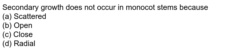 Secondary growth does not occur in monocot stems because (a) Scattered (b) Open (c) Close (d) Radial
