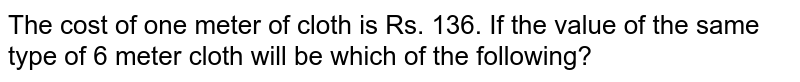 The cost of one meter of cloth is Rs. 136. If the value of the same type of 6 meter cloth will be which of the following?