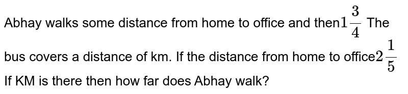 Abhay walks some distance from home to office and then 1(3)/(4) The bus covers a distance of km. If the distance from home to office 2(1)/(5) If KM is there then how far does Abhay walk?
