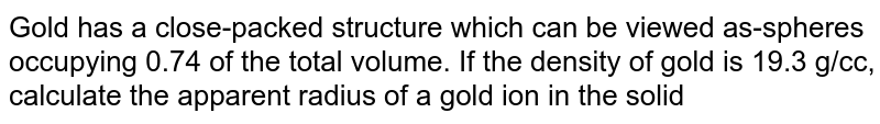 Gold has a close-packed structure which can he viewed as spheres occupying 0.74 of the total volume. If the density of gold is 19.3 g/cc, calculate the apparent radius of a gold ion in the solid.