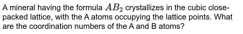 A mineral having the formula `AB_2` crystallizes in the cubic close-packed lattice, with the A atoms occupying the lattice points. What are the coordination numbers of the A and B atoms?