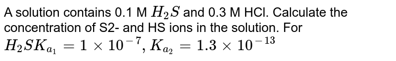 A solution contains 0.1 M H_2 S and 0.3 M HCl. Calculate the concentration of S2- and HS ions in the solution. For H_2S K_(a_1) = 1 xx 10^(-7) , K_(a_2) = 1.3 xx 10^(-13)