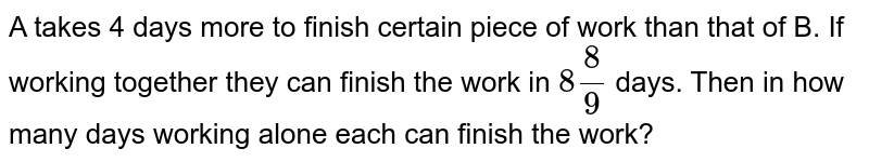 A takes 4 days more to finish certain piece of work than that of B. If working together they can finish the work in `8(8)/(9)` days. Then in how many days working alone each can finish the work?