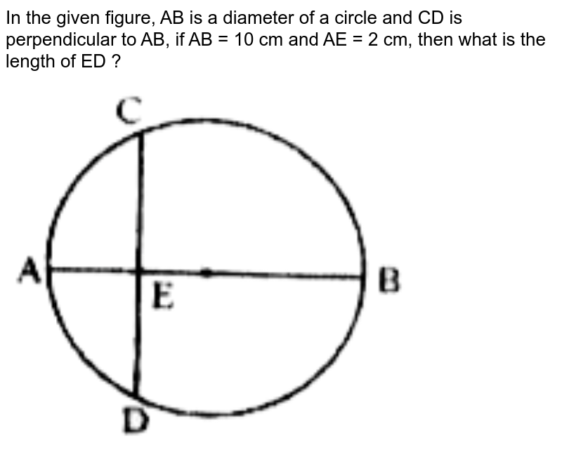 In the given figure, AB is a diameter of a circle and CD is perpendicular to AB, if AB = 10 cm and AE = 2 cm, then what is the length of ED ?