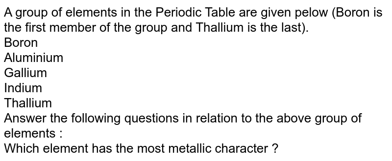 A group of elements in the Periodic Table are given pelow (Boron is the first member of the group and Thallium is the last). Boron Aluminium Gallium Indium Thallium Answer the following questions in relation to the above group of elements : Which element has the most metallic character ?