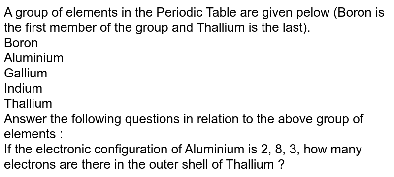 A group of elements in the Periodic Table are given pelow (Boron is the first member of the group and Thallium is the last). Boron Aluminium Gallium Indium Thallium Answer the following questions in relation to the above group of elements : If the electronic configuration of Aluminium is 2, 8, 3, how many electrons are there in the outer shell of Thallium ?
