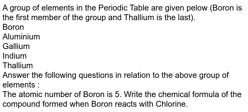 A group of elements in the Periodic Table are given pelow (Boron is the first member of the group and Thallium is the last). Boron Aluminium Gallium Indium Thallium Answer the following questions in relation to the above group of elements : The atomic number of Boron is 5. Write the chemical formula of the compound formed when Boron reacts with Chlorine.