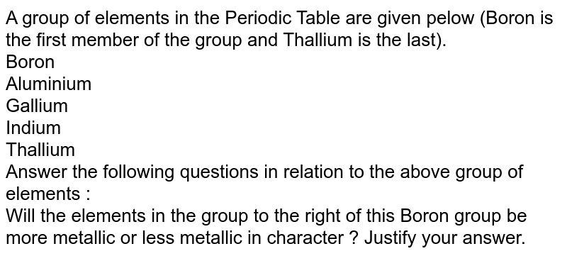 A group of elements in the Periodic Table are given pelow (Boron is the first member of the group and Thallium is the last). Boron Aluminium Gallium Indium Thallium Answer the following questions in relation to the above group of elements : Will the elements in the group to the right of this Boron group be more metallic or less metallic in character ? Justify your answer.