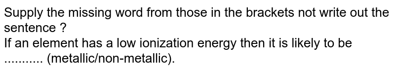 Supply the missing word from those in the  brackets not write out the sentence ? <br> If an element has a low ionization  energy then it is likely to be ...........  (metallic/non-metallic).