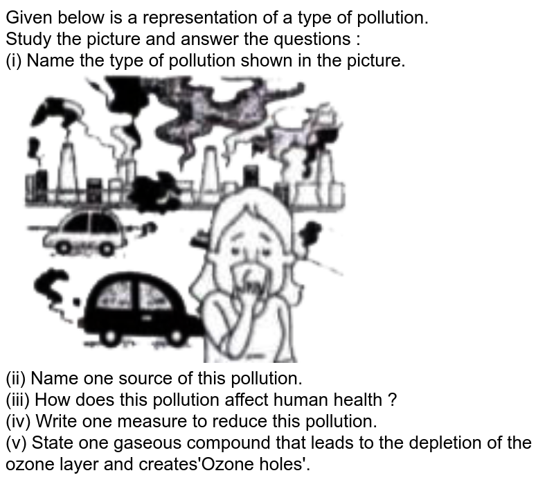 Given below is a representation of a type of pollution.  <br>  Study the picture and answer the questions :  <br>  (i) Name the type of pollution shown in the picture.  <br> <img src="https://doubtnut-static.s.llnwi.net/static/physics_images/EVR_ANM_ICSE_BIO_X_C15_E01_051_Q01.png" width="80%"> <br>  (ii) Name one source of this pollution.  <br>  (iii) How does this pollution affect human health ?  <br>  (iv) Write one measure to reduce this pollution.  <br>  (v) State one gaseous compound that leads to the depletion of the ozone layer and creates'Ozone holes'. 