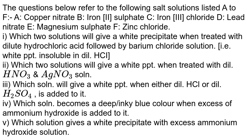 The questions below refer to the following salt solutions listed A to F:- A: Copper nitrate B: Iron [II] sulphate C: Iron [III] chloride D: Lead nitrate E: Magnesium sulphate F: Zinc chloride. <br> i)  Which two solutions will give a white precipitate when treated with dilute hydrochloric acid followed by barium chloride solution. [i.e. white ppt. insoluble in dil. HCI] <br> ii) Which two solutions will give a white ppt. when treated with dil. `HNO_3`  & `AgNO_3` soln.  <br> iii) Which soln. will give a white ppt. when either dil. HCl or dil. `H_2SO_4` , is added to it.  <br> iv) Which soln. becomes a deep/inky blue colour when excess of ammonium hydroxide is added to it. <br> v) Which solution gives a white precipitate with excess ammonium hydroxide solution. 