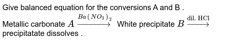 Give balanced equation for the conversions A and B . <br> Metallic carbonate `Aoverset(Ba(NO_3)_2)rarr`  White precipitate `B overset("dil. HCl") rarr` precipitatate dissolves . 