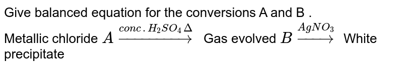 Give balanced equation for the conversions A and B . <br> Metallic chloride `Aoverset(conc.H_2SO_4Delta)rarr` Gas evolved  `Boverset(AgNO_3)rarr` White precipitate 