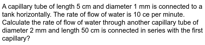 A capillary tube of length 5 cm and diameter 1 mm is connected to a tank horizontally. The rate of flow of water is 10 ce per minute. Calculate the rate of flow of water through another capillary tube of diameter 2 mm and length 50 cm is connected in series with the first capillary?