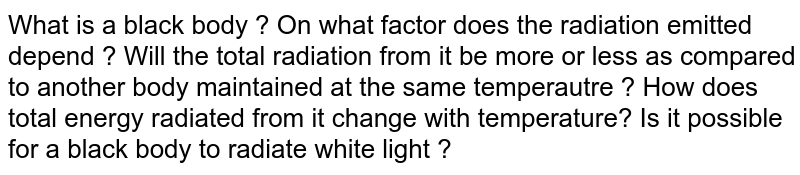 What is a black body ? On what factor does the radiation emitted depend ? Will the total radiation from it be more or less as compared to another body maintained at the same temperautre ? How does total energy radiated from it change with temperature? Is it possible for a black body to radiate white light ? 