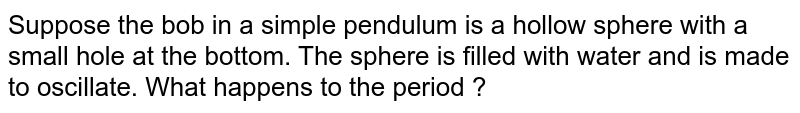 Suppose the bob in a simple pendulum is a hollow sphere with a small hole at the bottom. The sphere is filled with water and is made to oscillate. What happens to the period ?